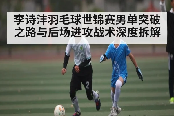 李诗沣羽毛球世锦赛男单突破之路与后场进攻战术深度拆解 | hth